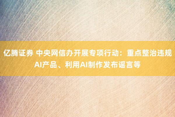 亿腾证券 中央网信办开展专项行动：重点整治违规AI产品、利用AI制作发布谣言等
