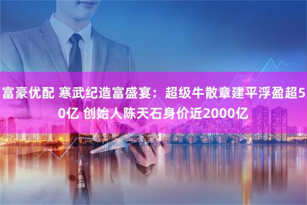 富豪优配 寒武纪造富盛宴：超级牛散章建平浮盈超50亿 创始人陈天石身价近2000亿