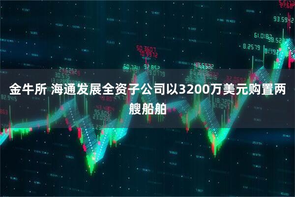 金牛所 海通发展全资子公司以3200万美元购置两艘船舶