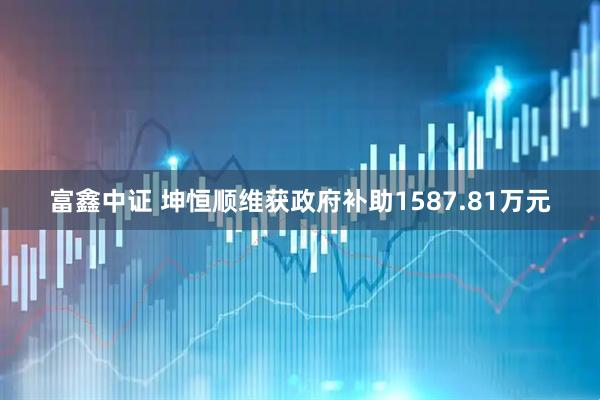 富鑫中证 坤恒顺维获政府补助1587.81万元