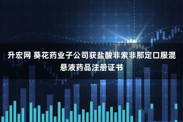 升宏网 葵花药业子公司获盐酸非索非那定口服混悬液药品注册证书