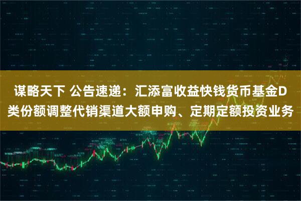 谋略天下 公告速递：汇添富收益快钱货币基金D类份额调整代销渠道大额申购、定期定额投资业务