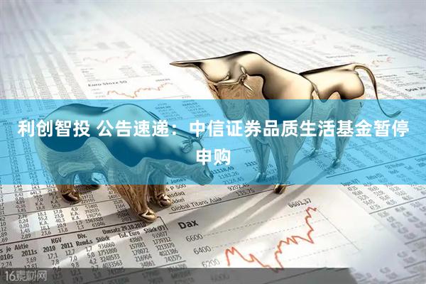 利创智投 公告速递：中信证券品质生活基金暂停申购