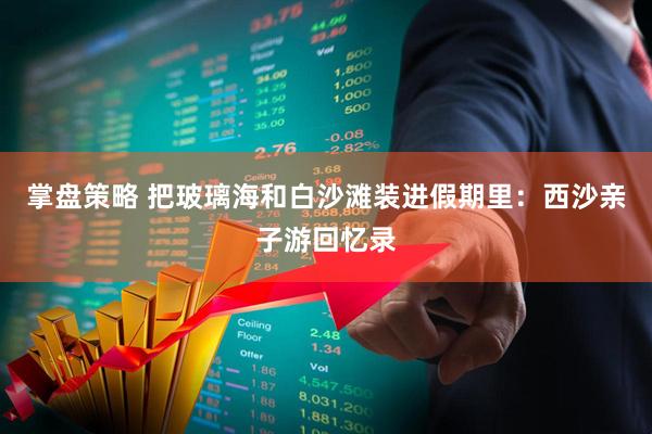 掌盘策略 把玻璃海和白沙滩装进假期里：西沙亲子游回忆录